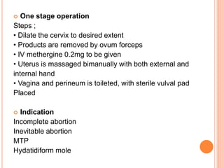  One stage operation
Steps ;
• Dilate the cervix to desired extent
• Products are removed by ovum forceps
• IV methergine 0.2mg to be given
• Uterus is massaged bimanually with both external and
internal hand
• Vagina and perineum is toileted, with sterile vulval pad
Placed
 Indication
Incomplete abortion
Inevitable abortion
MTP
Hydatidiform mole
 