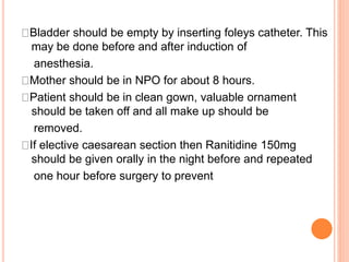 Bladder should be empty by inserting foleys catheter. This
may be done before and after induction of
anesthesia.
Mother should be in NPO for about 8 hours.
Patient should be in clean gown, valuable ornament
should be taken off and all make up should be
removed.
If elective caesarean section then Ranitidine 150mg
should be given orally in the night before and repeated
one hour before surgery to prevent
 