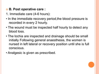  B. Post operative care :
1. Immediate care (4-6 hours):
• In the immediate recovery period,the blood pressure is
recorded in every 2 hourly.
• The wound must be inspected half hourly to detect any
blood loss.
• The lochia are inspected and drainage should be small
initially Following general anaesthesia, the women is
nursed in left lateral or recovery position until she is full
conscious.
• Analgesic is given as prescribed.
 