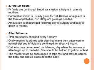  2. First 24 hours:
IV fluids are continued, blood transfusion is helpful in anemia
mothers.
Parental antibiotic is usually given for 1st 48 hour, analgesics is
the form of pethidine 75-100mg are given as needed.
Ambulation is encouraged following day of surgery and baby is
given to mother.
 After 24 hours:
TPR are usually checked every 4 hourly
Orally feeding is started with clear liquid and then advanced to
normal diet and IV fluid are continued for about 48 hours.
Catheter may be removed on following day when the women is
able to get up to the toilet. She should be helped to get out of bed.
The mother must be encouraged to take rest and provide care to
the baby and should breast feed the baby.
 