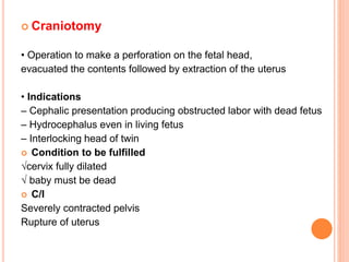  Craniotomy
• Operation to make a perforation on the fetal head,
evacuated the contents followed by extraction of the uterus
• Indications
– Cephalic presentation producing obstructed labor with dead fetus
– Hydrocephalus even in living fetus
– Interlocking head of twin
 Condition to be fulfilled
√cervix fully dilated
√ baby must be dead
 C/I
Severely contracted pelvis
Rupture of uterus
 