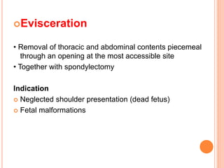 Evisceration
• Removal of thoracic and abdominal contents piecemeal
through an opening at the most accessible site
• Together with spondylectomy
Indication
 Neglected shoulder presentation (dead fetus)
 Fetal malformations
 