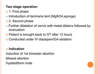 Two stage operation
 1. First phase
– Introduction of laminaria tent (MgSO4,sponge)
 2. Second phase
– Further dilatation of cervix with metal dilators followed by
evacuation
 Patient is brought back to OT after 12 hours
 Conducted under IV diazepam/GA sedation
 Indication
Induction of 1st trimester abortion
Missed abortion
Hydatidiform mole
 