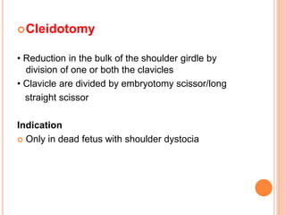 Cleidotomy
• Reduction in the bulk of the shoulder girdle by
division of one or both the clavicles
• Clavicle are divided by embryotomy scissor/long
straight scissor
Indication
 Only in dead fetus with shoulder dystocia
 