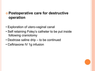  Postoperative care for destructive
operation
• Exploration of utero-vaginal canal
• Self retaining Foley’s catheter to be put inside
following craniotomy
• Dextrose saline drip – to be continued
• Ceftriaxone IV 1g infusion
 