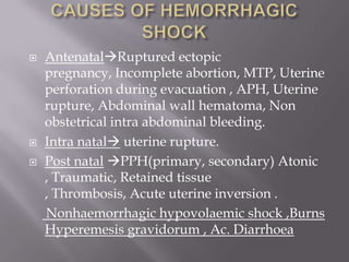    AntenatalRuptured ectopic
    pregnancy, Incomplete abortion, MTP, Uterine
    perforation during evacuation , APH, Uterine
    rupture, Abdominal wall hematoma, Non
    obstetrical intra abdominal bleeding.
   Intra natal uterine rupture.
   Post natal PPH(primary, secondary) Atonic
    , Traumatic, Retained tissue
    , Thrombosis, Acute uterine inversion .
    Nonhaemorrhagic hypovolaemic shock ,Burns
    Hyperemesis gravidorum , Ac. Diarrhoea
 
