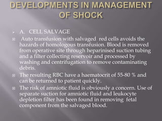    A. CELL SALVAGE
    Auto transfusion with salvaged red cells avoids the
    hazards of homologous transfusion. Blood is removed
    from operative site through heparinised suction tubing
    and a filter collecting reservoir and processed by
    washing and centrifugation to remove contaminating
    debris.
   The resulting RBC have a haematocrit of 55-80 % and
    can be returned to patient quickly.
   The risk of amniotic fluid is obviously a concern. Use of
    separate suction for amniotic fluid and leukocyte
    depletion filter has been found in removing fetal
    component from the salvaged blood.
 