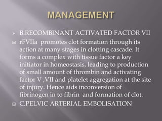    B.RECOMBINANT ACTIVATED FACTOR VII
   rFVIIa promotes clot formation through its
    action at many stages in clotting cascade. It
    forms a complex with tissue factor a key
    initiator in homeostasis, leading to production
    of small amount of thrombin and activating
    factor V ,VII and platelet aggregation at the site
    of injury. Hence aids inconversion of
    fibrinogen in to fibrin and formation of clot.
   C.PELVIC ARTERIAL EMBOLISATION
 