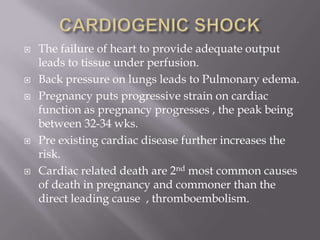    The failure of heart to provide adequate output
    leads to tissue under perfusion.
   Back pressure on lungs leads to Pulmonary edema.
   Pregnancy puts progressive strain on cardiac
    function as pregnancy progresses , the peak being
    between 32-34 wks.
   Pre existing cardiac disease further increases the
    risk.
   Cardiac related death are 2nd most common causes
    of death in pregnancy and commoner than the
    direct leading cause , thromboembolism.
 