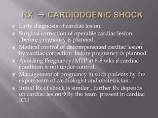    Early diagnosis of cardiac lesion.
   Surgical correction of operable cardiac lesion
    , before pregnancy is planned.
   Medical control of decompensated cardiac lesion
    by cardiac correction before pregnancy is planned.
   Avoiding Pregnancy/MTP at 6-8 wks if cardiac
    condition is not under control.
   Management of pregnancy in such patients by the
    expert team of cardiologist and obstetrician .
   Initial Rx of shock is similar , further Rx depends
    on cardiac lesionBy the team present in cardiac
    ICU
 