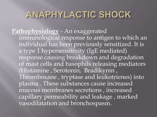 Pathophysiology - An exaggerated
  immunological response to antigen to which an
  individual has been previously sensitized. It is
  a type 1 hypersensitivity (IgE mediated)
  response causing breakdown and degradation
  of mast cells and basophils releasing mediators
  (Histamine , Serotonin, Bradikynin ,
  Thromboxane , tryptase and leukotrienes) into
  plasma . These substances cause increased
  mucous membranes secretions , increased
  capillary permeability and leakage , marked
  vasodilatation and bronchospasm.
 