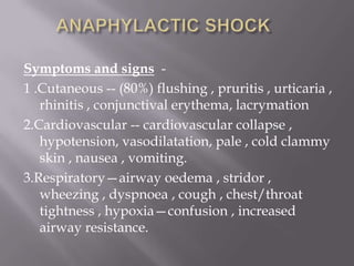 Symptoms and signs -
1 .Cutaneous -- (80%) flushing , pruritis , urticaria ,
   rhinitis , conjunctival erythema, lacrymation
2.Cardiovascular -- cardiovascular collapse ,
   hypotension, vasodilatation, pale , cold clammy
   skin , nausea , vomiting.
3.Respiratory—airway oedema , stridor ,
   wheezing , dyspnoea , cough , chest/throat
   tightness , hypoxia—confusion , increased
   airway resistance.
 