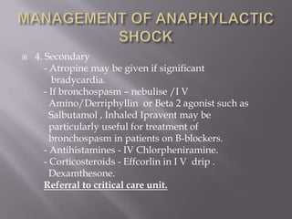    4. Secondary
       - Atropine may be given if significant
         bradycardia.
       - If bronchospasm – nebulise /I V
         Amino/Derriphyllin or Beta 2 agonist such as
         Salbutamol , Inhaled Ipravent may be
         particularly useful for treatment of
         bronchospasm in patients on B-blockers.
       - Antihistamines - IV Chlorpheniramine.
       - Corticosteroids - Effcorlin in I V drip .
         Dexamthesone.
       Referral to critical care unit.
 