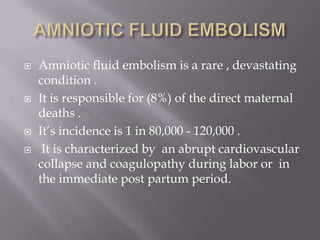    Amniotic fluid embolism is a rare , devastating
    condition .
   It is responsible for (8%) of the direct maternal
    deaths .
   It’s incidence is 1 in 80,000 - 120,000 .
    It is characterized by an abrupt cardiovascular
    collapse and coagulopathy during labor or in
    the immediate post partum period.
 