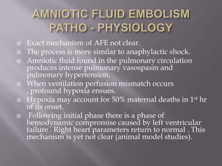    Exact mechanism of AFE not clear.
   The process is more similar to anaphylactic shock.
   Amniotic fluid found in the pulmonary circulation
    produces intense pulmonary vasospasm and
    pulmonary hypertension.
   When ventilation perfusion mismatch occurs
    , profound hypoxia ensues.
   Hypoxia may account for 50% maternal deaths in 1st hr
    of its onset.
    Following initial phase there is a phase of
    hemodynamic compromise caused by left ventricular
    failure . Right heart parameters return to normal . This
    mechanism is yet not clear (animal model studies).
 