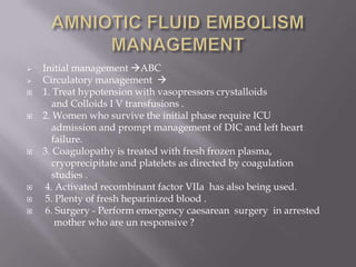   Initial management ABC
   Circulatory management 
   1. Treat hypotension with vasopressors crystalloids
       and Colloids I V transfusions .
   2. Women who survive the initial phase require ICU
       admission and prompt management of DIC and left heart
       failure.
   3. Coagulopathy is treated with fresh frozen plasma,
       cryoprecipitate and platelets as directed by coagulation
       studies .
    4. Activated recombinant factor VIIa has also being used.
    5. Plenty of fresh heparinized blood .
    6. Surgery - Perform emergency caesarean surgery in arrested
        mother who are un responsive ?
 