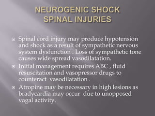    Spinal cord injury may produce hypotension
    and shock as a result of sympathetic nervous
    system dysfunction . Loss of sympathetic tone
    causes wide spread vasodilatation.
   Initial management requires ABC , fluid
    resuscitation and vasopressor drugs to
    counteract vasodilatation .
   Atropine may be necessary in high lesions as
    bradycardia may occur due to unopposed
    vagal activity.
 