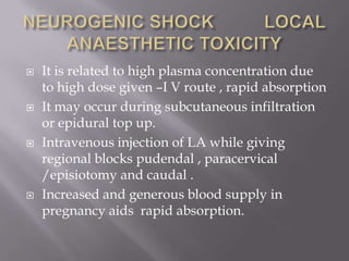    It is related to high plasma concentration due
    to high dose given –I V route , rapid absorption
   It may occur during subcutaneous infiltration
    or epidural top up.
   Intravenous injection of LA while giving
    regional blocks pudendal , paracervical
    /episiotomy and caudal .
   Increased and generous blood supply in
    pregnancy aids rapid absorption.
 