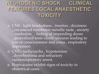    CNS - light headedness , tinnitus , dizziness
    , circumoral numbness metallic taste , anxiety
    , confusion , feeling of impending doom
    , generalized tonic-clonic seizures leading to
    loss of consciousness and coma , respiratory
    depression
   CVS – tachycardia , hypotension
    , dysrrhythmia and refractory
    cardiorespiratory arrest.
   Bupivacaine exhibit signs of toxicity in
    obstetrical cases.
 