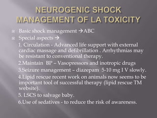    Basic shock management ABC
   Special aspects 
    1. Circulation - Advanced life support with external
    cardiac massage and defibrillation . Arrhythmias may
    be resistant to conventional therapy.
    2.Maintain BP – Vasopressors and inotropic drugs
    3.Seizure management – diazepam 5-10 mg I V slowly.
    4.Lipid rescue recent work on animals now seems to be
    important tool of successful therapy (lipid rescue TM
    website).
    5. LSCS to salvage baby.
    6.Use of sedatives - to reduce the risk of awareness.
 