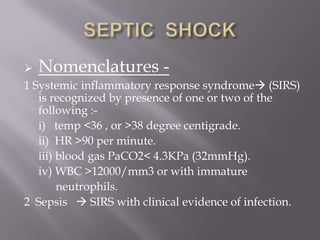  Nomenclatures -
1 Systemic inflammatory response syndrome (SIRS)
   is recognized by presence of one or two of the
   following :-
   i) temp <36 , or >38 degree centigrade.
   ii) HR >90 per minute.
   iii) blood gas PaCO2< 4.3KPa (32mmHg).
   iv) WBC >12000/mm3 or with immature
        neutrophils.
2 Sepsis  SIRS with clinical evidence of infection.
 