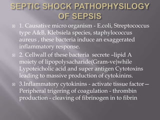    1. Causative micro organism - E.coli, Streptococcus
    type A&B, Klebsiela species, staphylococcus
    aureus , these bacteria induce an exaggerated
    inflammatory response.
   2. Cellwall of these bacteria secrete –lipid A
    moiety of lipopolysacharide(Gram-ve)while
    Lypoteicholic acid and super antigen Cytotoxins
    leading to massive production of cytokinins.
   3.Inflammatory cytokinins - activate tissue factor—
    Peripheral trigering of coagulation - thrombin
    production - cleaving of fibrinogen in to fibrin
 