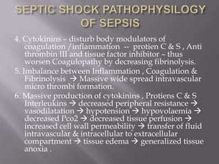 4. Cytokinins – disturb body modulators of
    coagulation /inflammation -- protien C & S , Anti
    thrombin III and tissue factor inhibitor – thus
    worsen Coagulopathy by decreasing fibrinolysis.
5. Imbalance between Inflammation , Coagulation &
    Fibrinolysis  Massive wide spread intravascular
    micro thrombi formation.
6. Massive production of cytokinins , Protiens C & S
    Interleukins  decreased peripheral resistance 
    vasodilatation  hypotension  hypovolaemia 
    decreased Pco2  decreased tissue perfusion 
    increased cell wall permeability  transfer of fluid
    intravascular & intracellular to extracellular
    compartment  tissue edema  generalized tissue
    anoxia .
 