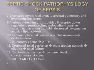 7. Decreased myocardial , renal , cerebral pulmonary and
   liver perfusion occurs.
8. Various cytokinins , nitric oxide , B receptor down
   regulation , prostacyclins, endothelin -- massive
   vasodilatation micro thrombi , decreased oxygenation ,
   anoxia - lipid acidosis .
9. Decreased placental perfusion -- fetal anoxia -- fetal
   death in utero.
10. Pulmonary edema  ARDs
11. Decreased renal perfusion  acute tubular necrosis 
   oliguria  renal failure .
12. Cerebral dysfunction  decreased level of
   consciousness  coma.
13. DIC  MODS  Death
.
 