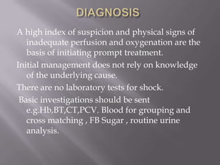 A high index of suspicion and physical signs of
   inadequate perfusion and oxygenation are the
   basis of initiating prompt treatment.
Initial management does not rely on knowledge
   of the underlying cause.
There are no laboratory tests for shock.
 Basic investigations should be sent
   e.g.Hb,BT,CT,PCV. Blood for grouping and
   cross matching , FB Sugar , routine urine
   analysis.
 