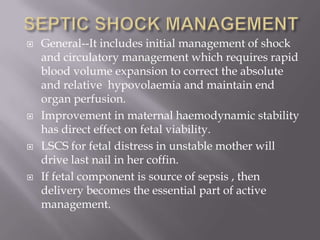    General--It includes initial management of shock
    and circulatory management which requires rapid
    blood volume expansion to correct the absolute
    and relative hypovolaemia and maintain end
    organ perfusion.
   Improvement in maternal haemodynamic stability
    has direct effect on fetal viability.
   LSCS for fetal distress in unstable mother will
    drive last nail in her coffin.
   If fetal component is source of sepsis , then
    delivery becomes the essential part of active
    management.
 