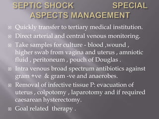    Quickly transfer to tertiary medical institution.
   Direct arterial and central venous monitoring.
   Take samples for culture - blood ,wound ,
    higher swab from vagina and uterus , amniotic
    fluid , peritoneum , pouch of Douglas .
   Intra venous broad spectrum antibiotics against
    gram +ve & gram -ve and anaerobes.
   Removal of infective tissue P: evacuation of
    uterus , colpotomy , laparotomy and if required
    caesarean hysterectomy.
   Goal related therapy .
 