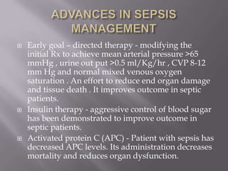    Early goal – directed therapy - modifying the
    initial Rx to achieve mean arterial pressure >65
    mmHg , urine out put >0.5 ml/Kg/hr , CVP 8-12
    mm Hg and normal mixed venous oxygen
    saturation . An effort to reduce end organ damage
    and tissue death . It improves outcome in septic
    patients.
   Insulin therapy - aggressive control of blood sugar
    has been demonstrated to improve outcome in
    septic patients.
   Activated protein C (APC) - Patient with sepsis has
    decreased APC levels. Its administration decreases
    mortality and reduces organ dysfunction.
 