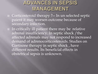    Corticosteroid therapy ?-- In un selected septic
    paient it may worsen outcome because of
    secondary infection.
   In critically ill patient there may be relative
    adrenal insufficiency. In septic shock /the
    affected adrenals may not respond to increased
    demand of adrenocorticosteroids. Studies on
    Cortisone therapy in septic shock , have
    different results. Its beneficial effects in
    obstetrical sepsis is unknown.
 