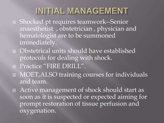    Shocked pt requires teamwork--Senior
    anaesthetist , obstetrician , physician and
    hematologist are to be summoned
    immediately.
   Obstetrical units should have established
    protocols for dealing with shock.
   Practice ―FIRE DRILL‖.
   MOET,ALSO training courses for individuals
    and team.
   Active management of shock should start as
    soon as it is suspected or expected aiming for
    prompt restoration of tissue perfusion and
    oxygenation.
 