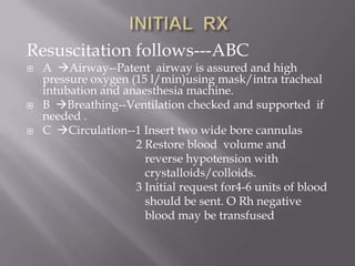 Resuscitation follows---ABC
   A Airway--Patent airway is assured and high
    pressure oxygen (15 l/min)using mask/intra tracheal
    intubation and anaesthesia machine.
   B Breathing--Ventilation checked and supported if
    needed .
   C Circulation--1 Insert two wide bore cannulas
                     2 Restore blood volume and
                       reverse hypotension with
                       crystalloids/colloids.
                     3 Initial request for4-6 units of blood
                       should be sent. O Rh negative
                       blood may be transfused
 