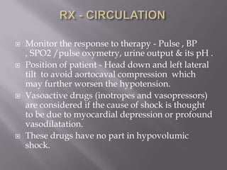    Monitor the response to therapy - Pulse , BP
    , SPO2 /pulse oxymetry, urine output & its pH .
   Position of patient - Head down and left lateral
    tilt to avoid aortocaval compression which
    may further worsen the hypotension.
   Vasoactive drugs (inotropes and vasopressors)
    are considered if the cause of shock is thought
    to be due to myocardial depression or profound
    vasodilatation.
   These drugs have no part in hypovolumic
    shock.
 