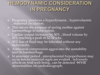    Pregnancy produces a hyperdynamic , hypervolaemic
    , maternal circulation.
   This serves the purpose of saving mother against
    haemorrhage to some extent.
   Cardiac output increases by 50% , blood volume by
    45% reaching a peak at 32-34 wks.
   30% loss of fluid may be tolerated without any
    tachycardia.
   Aortocaval compression aggravates the unstability
    seen in haemorrhage.
   In antenatal period , uteroplacental hypoperfusion may
    occur before maternal signs are evident . Adversely
    affects on fetal well-being , can be detected FHR
    abnormalities on cardiotocograph.
 
