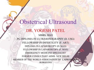 Obstetrical Ultrasound
DR. YOGESH PATEL
MBBS, DGO
PG DIPLOMA IN ULTRASONOGRAPHY (D. USG)
FELLOWSHIP IN INFERTILITY (F. ART)
DIPLOMA IN LAPAROSCOPY (D. MAS)
FELLOWSHIP IN LAPAROSCOPY (F. MAS)
EMERGENCY MEDICINE SPECIALIST
FORMER CONSULTANT AIIMS NEW DELHI
MEMBER OF THE WORLD ASSOCIATION OF LAPROSCOPIC
SURGEONS
 