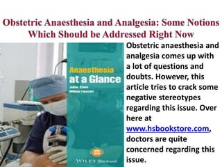 Obstetric anaesthesia and
analgesia comes up with
a lot of questions and
doubts. However, this
article tries to crack some
negative stereotypes
regarding this issue. Over
here at
www.hsbookstore.com,
doctors are quite
concerned regarding this
issue.
 