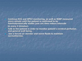  Continue ECG and SPO2 monitoring, as well as NIBP measured
every minute until the patient is confirmed to be
haemodynamically stable (you can then reduce intervals
to every 3 minutes).
 Talk to the patient in order to monitor patient’s cerebral perfusion
and general well-being.
 Use a forced air warmer and warm fluids to maintain
normothermia.
 