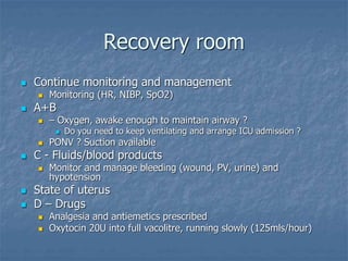 Recovery room
 Continue monitoring and management
 Monitoring (HR, NIBP, SpO2)
 A+B
 – Oxygen, awake enough to maintain airway ?
 Do you need to keep ventilating and arrange ICU admission ?
 PONV ? Suction available
 C - Fluids/blood products
 Monitor and manage bleeding (wound, PV, urine) and
hypotension
 State of uterus
 D – Drugs
 Analgesia and antiemetics prescribed
 Oxytocin 20U into full vacolitre, running slowly (125mls/hour)
 
