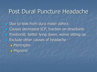 Post Dural Puncture Headache
 Due to leak from dura mater defect
 Causes decreased ICP, traction on structures
 Positional; better lying down, worse sitting up
 Exclude other causes of headache
 Meningitis
 Migraine
 