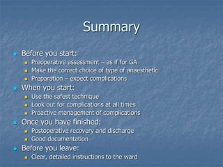 Summary
 Before you start:
 Preoperative assessment – as if for GA
 Make the correct choice of type of anaesthetic
 Preparation – expect complications
 When you start:
 Use the safest technique
 Look out for complications at all times
 Proactive management of complications
 Once you have finished:
 Postoperative recovery and discharge
 Good documentation
 Before you leave:
 Clear, detailed instructions to the ward
 