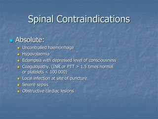Spinal Contraindications
 Absolute:
 Uncontrolled haemorrhage
 Hypovolaemia
 Eclampsia with depressed level of consciousness
 Coagulopathy. (INR or PTT > 1.5 times normal
or platelets < 100 000)
 Local infection at site of puncture.
 Severe sepsis
 Obstructive cardiac lesions
 