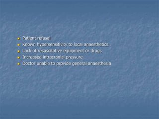  Patient refusal.
 Known hypersensitivity to local anaesthetics.
 Lack of resuscitative equipment or drugs
 Increased intracranial pressure
 Doctor unable to provide general anaesthesia
 