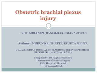 PROF. MIRA SEN (BANERJEE) C.M.E. ARTICLE
Authors: MUKUND R. THATTE, RUJUTA MEHTA
Journal: INDIAN JOURNAL OF PLASTIC SURGERY SEPTEMBER-
DECEMBER 2011 VOL 44 ISSUE 3
Compiled by- Dr Raghav Shrotriya
Department of Plastic Surgery
KEM Hospital, Mumbai
For Journal Club
Obstetric brachial plexus
injury
 