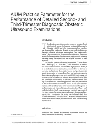 PRACTICE PARAMETER
AIUM Practice Parameter for the
Performance of Detailed Second- and
Third-Trimester Diagnostic Obstetric
Ultrasound Examinations
Introduction
The clinical aspects of this practice parameter were developed
collaborativelyamongtheAmericanInstitute ofUltrasoundin
Medicine (AIUM) and other organizations whose members
use ultrasound for performing detailed second- and third-trimester
diagnostic obstetric ultrasound examinations (see “Acknowledg-
ments”). Recommendations for personnel requirements, the written
requestfortheexamination,documentation,qualitycontrol,andsafety
may vary among the organizations and may be addressed by each
separately.
The detailed obstetric ultrasound examination (Current Proce-
dural Terminology [CPT] code 76811) is not intended to be the rou-
tine ultrasound examination performed for all pregnancies. Rather, it
is an indication-driven examination performed for a known or
suspected fetal anatomic abnormality, known fetal growth disorder,
genetic abnormality, or increased risk for a fetal anatomic or genetic
abnormality or placenta accreta spectrum (PAS). Performance and
interpretation of a detailed fetal anatomic scan require advanced skills
and knowledge and the ability to effectively communicate the ﬁnd-
ings to the patient and her referring physician. Thus, the performance
of the detailed obstetric examination should be rare outside referral
practices with special expertise in the identiﬁcation and diagnosis of
fetal anomalies and placental implantation disorders. Only 1 such
medically indicated study per pregnancy per practice is appropriate. If
1 or more required structures are not adequately demonstrated dur-
ing the 76811 examination, the patient may be brought back for a
focused assessment (CPT code 76816). A second detailed obstetric
examination should not be performed unless there are extenuating
circumstances.
Indications
Indications for a detailed fetal anatomic examination include, but
are not limited to, the following conditions:doi:10.1002/jum.15163
© 2019 by the American Institute of Ultrasound in Medicine | J Ultrasound Med 2019; 38:3093–3100 | 0278-4297 | www.aium.org
 