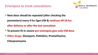25Copyright © 2014 Well Woman Clinic. All rights reserved.
Eclampsia to treat convulsions
 Next dose should be repeated (after checking the
parameters) every 4 hrs 5gm I/M & continue till 24 hrs
after delivery or after the last convulsion
 To prevent fit in severe pre-eclampsia give only I/M dose
 Other drugs- Diazepam, Pethidine, Promethazine,
Chlorpromazine
 