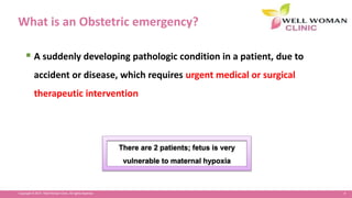 4Copyright © 2014 Well Woman Clinic. All rights reserved.
What is an Obstetric emergency?
 A suddenly developing pathologic condition in a patient, due to
accident or disease, which requires urgent medical or surgical
therapeutic intervention
There are 2 patients; fetus is very
vulnerable to maternal hypoxia
 