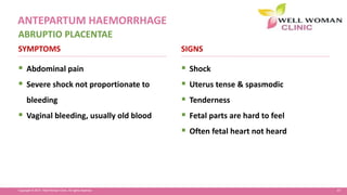 47Copyright © 2014 Well Woman Clinic. All rights reserved.
 Abdominal pain
 Severe shock not proportionate to
bleeding
 Vaginal bleeding, usually old blood
 Shock
 Uterus tense & spasmodic
 Tenderness
 Fetal parts are hard to feel
 Often fetal heart not heard
SYMPTOMS SIGNS
ABRUPTIO PLACENTAE
ANTEPARTUM HAEMORRHAGE
 